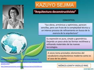 KAZUYO SEJIMA
                                                     “Arquitectura deconstructivista”

                                                                                       CONCEPTOS:
                                                                    "Sus obras, armónicas y optimistas, parecen
                                                                sencillas, pero son fruto de la complejidad técnica y
                                                                 un intenso proceso de refinamiento en busca de la
                                                                             esencia de la arquitectura"

                                                                     Su expresión es pura, simple y geométrica.
                                                                     Dejando un poco atrás las formar rectilíneas y
                                                                     utilizando materiales de las nuevas
                                                                     tecnologías.

                                                                       A veces toma prestados elementos del
                                                                       vocabulario arquitectónico moderno como es
http://noticias.arq.com.mx/Detalles/10814.html#.UGp9rpgmYTY            el caso de los pilotis.
http://www.altonivel.com.mx/kazuyo-sejima-y-ryue-nishizawa,-dupla-
ganadora.html
http://www.buenastareas.com/ensayos/Kazuyo-Sejima/3135290.html                    MÓNICA JEANTH VADILLO RMZ.
 