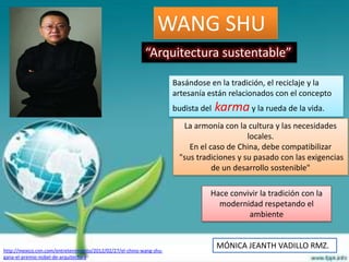 WANG SHU
                                                           “Arquitectura sustentable”

                                                                      Basándose en la tradición, el reciclaje y la
                                                                      artesanía están relacionados con el concepto
                                                                      budista del   karma y la rueda de la vida.
                                                                        La armonía con la cultura y las necesidades
                                                                                           locales.
                                                                          En el caso de China, debe compatibilizar
                                                                       "sus tradiciones y su pasado con las exigencias
                                                                                 de un desarrollo sostenible"

                                                                                Hace convivir la tradición con la
                                                                                  modernidad respetando el
                                                                                          ambiente



http://mexico.cnn.com/entretenimiento/2012/02/27/el-chino-wang-shu-
                                                                                    MÓNICA JEANTH VADILLO RMZ.
gana-el-premio-nobel-de-arquitectura
 