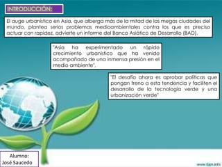 INTRODUCCIÓN:

 El auge urbanístico en Asia, que alberga más de la mitad de las megas ciudades del
 mundo, plantea serios problemas medioambientales contra los que es preciso
 actuar con rapidez, advierte un informe del Banco Asiático de Desarrollo (BAD).

                   "Asia  ha   experimentado   un  rápido
                   crecimiento urbanístico que ha venido
                   acompañado de una inmensa presión en el
                   medio ambiente",

                                          "El desafío ahora es aprobar políticas que
                                          pongan freno a esta tendencia y faciliten el
                                          desarrollo de la tecnología verde y una
                                          urbanización verde"




   Alumno:
José Saucedo
 