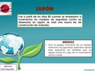 JAPÓN




                                 MEDIDAS
                 •   Con el peligro constante de un posible
                     terremoto los japoneses aprenden desde
                     bien pequeños las medidas que se
                     deben tomar en caso de un movimiento
                     sísmico fuerte.




   Alumno:
José Saucedo
 