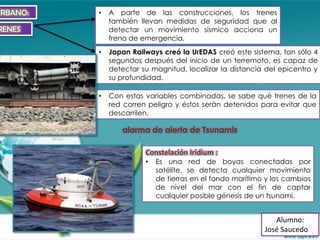 URBANO:   •   A parte de las construcciones, los trenes
              también llevan medidas de seguridad que al
RENES         detectar un movimiento sísmico acciona un
              freno de emergencia.
          •   Japan Railways creó la UrEDAS creó este sistema, tan sólo 4
              segundos después del inicio de un terremoto, es capaz de
              detectar su magnitud, localizar la distancia del epicentro y
              su profundidad.

          •   Con estas variables combinadas, se sabe qué trenes de la
              red corren peligro y éstos serán detenidos para evitar que
              descarrilen.

                 alarma de alerta de Tsunamis

                        Constelación Iridium :
                        •   Es una red de boyas conectadas por
                            satélite, se detecta cualquier movimiento
                            de tierras en el fondo marítimo y los cambios
                            de nivel del mar con el fin de captar
                            cualquier posible génesis de un tsunami.


                                                              Alumno:
                                                           José Saucedo
 