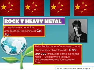 ROCK Y HEAVY METAL
El ampliamente conocido
antecesor del rock chino es Cui
Jian.


                          En los finales de los años ochenta, tocó
                          el primer rock chino llamado: Yi   wu
                          suo you (traducido como "No tengo
                          nada"). Fue la primera vez que
                          una guitarra eléctrica fue usada en
                          China.

                                             MONICA ELIZABETH SAVALZA NOVELA
 