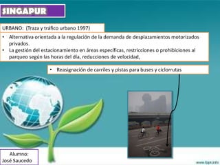 SINGAPUR
URBANO: (Traza y tráfico urbano 1997)
• Alternativa orientada a la regulación de la demanda de desplazamientos motorizados
  privados.
• La gestión del estacionamiento en áreas específicas, restricciones o prohibiciones al
  parqueo según las horas del día, reducciones de velocidad,

                     • Reasignación de carriles y pistas para buses y ciclorrutas




   Alumno:
José Saucedo
 