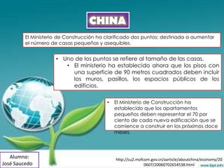 CHINA
         El Ministerio de Construcción ha clarificado dos puntos; destinada a aumentar
         el número de casas pequeñas y asequibles.


                     • Uno de los puntos se refiere al tamaño de las casas.
                        • El ministerio ha establecido ahora que los pisos con
                          una superficie de 90 metros cuadrados deben incluir
                          los muros, pasillos, los espacios públicos de los
                          edificios.

                                          •   El Ministerio de Construcción ha
                                              establecido que los apartamentos
                                              pequeños deben representar el 70 por
                                              ciento de cada nueva edificación que se
                                              comience a construir en los próximos doce
                                              meses.



   Alumno:                                    http://cu2.mofcom.gov.cn/aarticle/aboutchina/economy/20
José Saucedo                                                 0607/20060702654538.html
 