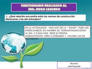 CUESTIONARIO REALIZADO AL
                 ING. HUGO SAUCEDO

1.- ¿Qué relación encuentra entre las normas de construcción
Mexicanas y las del extranjero?


                EN LA ACTUALIDAD VAN MUY DE LA “ MANO”, PUES LOS
                INTERCAMBIOS, EN MATERIA DE NORMATIVIDAD ESTAN
                AL DIA, Y CADA PAIS TIENE SU PROPIA
                NORMATIVIDAD, PERO CONSIDERA Y VALORA LAS DE
                LOS DEMAS.




                                                        Alumno:
                                                      José Saucedo
 