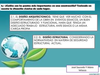 2.- ¿Cuáles son los puntos más importantes en una construcción? Teniendo en
cuenta la situación sísmica de cada lugar.


        2.1. EL DISEÑO ARQUITECTONICO, TIENE QUE VER MUCHO CON EL
        COMPORTAMIENTO DE LA OBRA EN EVENTOS SISMICOS, UN BUEN
        DISEÑO ESTRUCTURADO Y FUNCIONAL, HARA QUE TENGA UN
        ADECUADO TRABAJO ESTRUCTURAL ANTE SISMOS O LA MISMA
        CARGA PROPIA


                           2.2. EL DISEÑO ESTRUCTURAL CONSIDERANDO LA
                           NORMATIVIDAD EN MATERIA DE SEGURIDAD
                           ESTRUCTURAL ACTUAL.




                                                          José Saucedo Y Adara
                                                                 Velasco
 