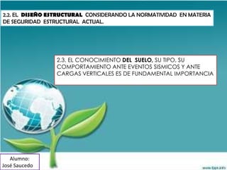 2.2. EL DISEÑO ESTRUCTURAL CONSIDERANDO LA NORMATIVIDAD EN MATERIA
DE SEGURIDAD ESTRUCTURAL ACTUAL.




                 2.3. EL CONOCIMIENTO DEL SUELO, SU TIPO, SU
                 COMPORTAMIENTO ANTE EVENTOS SISMICOS Y ANTE
                 CARGAS VERTICALES ES DE FUNDAMENTAL IMPORTANCIA




   Alumno:
José Saucedo
 