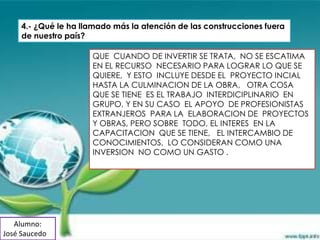 4.- ¿Qué le ha llamado más la atención de las construcciones fuera
     de nuestro país?

                      QUE CUANDO DE INVERTIR SE TRATA, NO SE ESCATIMA
                      EN EL RECURSO NECESARIO PARA LOGRAR LO QUE SE
                      QUIERE, Y ESTO INCLUYE DESDE EL PROYECTO INCIAL
                      HASTA LA CULMINACION DE LA OBRA, OTRA COSA
                      QUE SE TIENE ES EL TRABAJO INTERDICIPLINARIO EN
                      GRUPO, Y EN SU CASO EL APOYO DE PROFESIONISTAS
                      EXTRANJEROS PARA LA ELABORACION DE PROYECTOS
                      Y OBRAS, PERO SOBRE TODO, EL INTERES EN LA
                      CAPACITACION QUE SE TIENE, EL INTERCAMBIO DE
                      CONOCIMIENTOS, LO CONSIDERAN COMO UNA
                      INVERSION NO COMO UN GASTO .




   Alumno:
José Saucedo
 