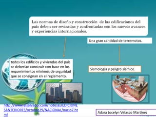 Las normas de diseño y construcción de las edificaciones del
                 país deben ser revisadas y confrontadas con los nuevos avances
                 y experiencias internacionales.

                                                Una gran cantidad de terremotos.




    todos los edificios y viviendas del país
    se deberían construir con base en los
                                                Sismología y peligro sísmico.
    requerimientos mínimos de seguridad
    que se consignan en el reglamento.




http://www.elsalvador.com/noticias/EDICIONE
SANTERIORES/octubre29/NACIONAL/nacio7.ht
                                                     Adara Jocelyn Velasco Martínez
ml
 