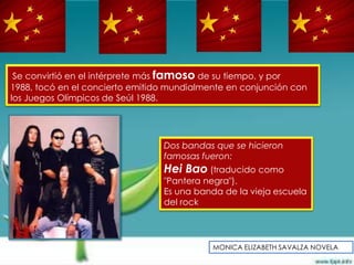 Se convirtió en el intérprete más famoso de su tiempo, y por
1988, tocó en el concierto emitido mundialmente en conjunción con
los Juegos Olímpicos de Seúl 1988.




                                 Dos bandas que se hicieron
                                 famosas fueron:
                                 Hei Bao (traducido como
                                 "Pantera negra").
                                 Es una banda de la vieja escuela
                                 del rock




                                            MONICA ELIZABETH SAVALZA NOVELA
 