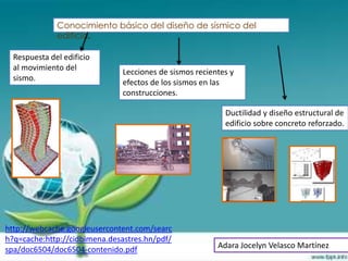 Conocimiento básico del diseño de sísmico del
              edificio.

  Respuesta del edificio
  al movimiento del
                              Lecciones de sismos recientes y
  sismo.
                              efectos de los sismos en las
                              construcciones.

                                                          Ductilidad y diseño estructural de
                                                          edificio sobre concreto reforzado.




http://webcache.googleusercontent.com/searc
h?q=cache:http://cidbimena.desastres.hn/pdf/
spa/doc6504/doc6504-contenido.pdf                       Adara Jocelyn Velasco Martínez
 