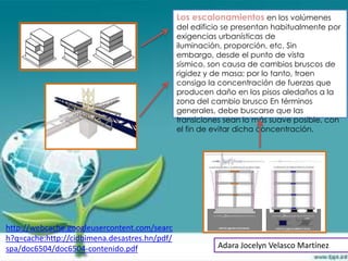 Los escalonamientos en los volúmenes
                                               del edificio se presentan habitualmente por
                                               exigencias urbanísticas de
                                               iluminación, proporción, etc. Sin
                                               embargo, desde el punto de vista
                                               sísmico, son causa de cambios bruscos de
                                               rigidez y de masa; por lo tanto, traen
                                               consigo la concentración de fuerzas que
                                               producen daño en los pisos aledaños a la
                                               zona del cambio brusco En términos
                                               generales, debe buscarse que las
                                               transiciones sean lo más suave posible, con
                                               el fin de evitar dicha concentración.




http://webcache.googleusercontent.com/searc
h?q=cache:http://cidbimena.desastres.hn/pdf/
spa/doc6504/doc6504-contenido.pdf                        Adara Jocelyn Velasco Martínez
 