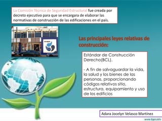 La Comisión Técnica de Seguridad Estructural fue creada por
decreto ejecutivo para que se encargara de elaborar las
normativas de construcción de las edificaciones en el país.



                                       Las principales leyes relativas de
                                       construcción:
                                          Estándar de Construcción
                                          Derecho(BCL).

                                          - A fin de salvaguardar la vida,
                                          la salud y los bienes de las
                                          personas, proporcionando
                                          códigos relativos sitio,
                                          estructura, equipamiento y uso
                                          de los edificios



                                                    Adara Jocelyn Velasco Martínez
 