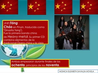 唐朝 (Táng
Cháo en Pinyin, traducido como
"Dinastía Tang").
Fue la primera banda china
de Heavy metal. Su primer CD
combina elementos de la
tradicional Ópera china y la vieja
escuela del Heavy Metal.




      Ambas empezaron durante finales de los
      ochenta, principios de los noventa.
                                           MONICA ELIZABETH SAVALZA NOVELA
 