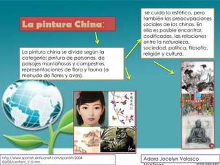 se cuida la estética, pero
                                                  también las preocupaciones
           La pintura China:                      sociales de los chinos. En
                                                  ella es posible encontrar,
                                                  codificadas, las relaciones
                                                  entre la naturaleza,
                                                  sociedad, política, filosofía,
           La pintura china se divide según la    religión y cultura.
           categoría: pintura de personas, de
           paisajes montañosos y campestres,
           representaciones de flora y fauna (a
           menudo de flores y aves).




http://www.spanish.xinhuanet.com/spanish/2004-    Adara Jocelyn Velasco
05/02/content_115.htm
 