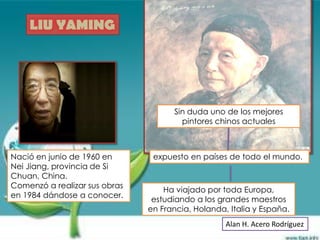 LIU YAMING




                                     Sin duda uno de los mejores
                                       pintores chinos actuales



Nació en junio de 1960 en       expuesto en países de todo el mundo.
Nei Jiang, provincia de Si
Chuan, China.
Comenzó a realizar sus obras
                                   Ha viajado por toda Europa,
en 1984 dándose a conocer.
                                estudiando a los grandes maestros
                               en Francia, Holanda, Italia y España.
                                                   Alan H. Acero Rodríguez
 