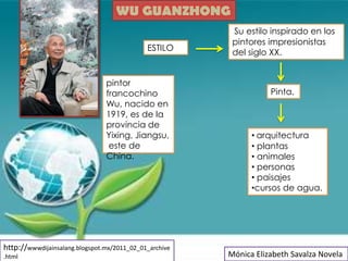 WU GUANZHONG
                                                         Su estilo inspirado en los
                                                         pintores impresionistas
                                             ESTILO
                                                         del siglo XX.


                                pintor
                                francochino                        Pinta.
                                Wu, nacido en
                                1919, es de la
                                provincia de
                                Yixing, Jiangsu,              • arquitectura
                                 este de                      • plantas
                                China.                        • animales
                                                              • personas
                                                              • paisajes
                                                              •cursos de agua.




http://wwwdijainsalang.blogspot.mx/2011_02_01_archive
.html                                                   Mónica Elizabeth Savalza Novela
 
