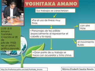 YOSHITAKA AMANO
                                             Sus trabajos se caracterizan



                                       •Por el uso de líneas muy
                                       finas.
                                                                                    con aire
(天野 喜孝                                                                              triste
Amano                                • Personajes de tez pálida
Yoshitaka                            (especialmente al representar el
•( nacido el 28                      cabello y la ropa).
de
julio de 1952)                                                                    el movimiento
•es un artista                                                                    fluido
gráfico japonés
• Nació en                              • Gran parte de su trabajo se
Shizuoka                                hace con acuarelas y tinta china.




http://es.finalfantasy.wikia.com/wiki/Yoshitaka_Amano              Mónica Elizabeth Savalza Novela
 