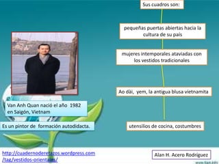Sus cuadros son:



                                           pequeñas puertas abiertas hacia la
                                                  cultura de su país


                                          mujeres intemporales ataviadas con
                                               los vestidos tradicionales




                                         Ao dài, yem, la antigua blusa vietnamita

  Van Anh Quan nació el año 1982
  en Saigón, Vietnam

Es un pintor de formación autodidacta.       utensilios de cocina, costumbres



http://cuadernoderetazos.wordpress.com                  Alan H. Acero Rodríguez
/tag/vestidos-orientales/
 