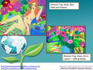 Walasse Ting, Nude, Blue
                                                        Table and Flowers




                                                                     Walasse Ting, Hojas, flores
                                                                     y peces – 1990 grabado


http://www.floresyplantas.net/flores-y-plantas-en-el-
arte/flores-y-plantas-en-la-pintura/walasse-ting/                 Mónica Elizabeth Savalza Novela
 
