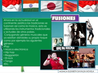 Ahora en la actualidad en el                FUSIONES
continente asiático las tradiciones se
fusionan así como la música. esto es
utilizando los instrumentos tradicionales
y actuales de otros países.
 Conjugando géneros musicales que
ya existían dándoles su propio toque
como por ejemplo los siguientes
géneros
•Pop
• Música electrónica
• Hip hop
• Reggaetón
• El rock
• Tango
•Etc.

                                              MONICA ELIZABETH SAVALZA NOVELA
 