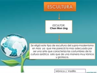 ESCULTURA


                 ESCULTOR:
                Chen Wen Ling




Se eligió este tipo de escultura del supra-modernismo
 en Asia ya que me pareció la mas adecuada por
  ser una arte que caracteriza las costumbres de la
cultura asiática solo que de una manera muy irónica
                       y grotesca.




                    Mónica J. Vadillo
 