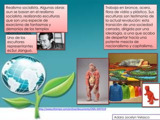 Realismo socialista. Algunas obras                                     Trabaja en bronce, acero,
aun se basan en el realismo                                            fibra de vidrio y plástico. Sus
socialista, realizando esculturas                                      esculturas son testimonio de
que son una especie de                                                 la actual revolución: esta
exorcismo de fantasmas y                                               transición de una sociedad
demonios de los templos                                                cerrada, dirigida por una
abandonados.                                                           ideología, a una que acaba
 Uno de los                                                            de despertar hacia una
 escultores                                                            potente mezcla de
 representantes                                                        nacionalismo y capitalismo.
 es:Sui Jianguo.




                   http://www.eltiempo.com/archivo/documento/CMS-4397319


                                                                            Adara Jocelyn Velasco
 