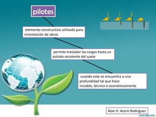 pilotes

 elemento constructivo utilizado para
cimentación de obras



                 permite trasladar las cargas hasta un
                 estrato resistente del suelo




                                   cuando este se encuentra a una
                                  profundidad tal que hace
                                  inviable, técnica o económicamente




                                                   Alan H. Acero Rodríguez
 