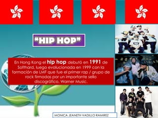 “HIP HOP”

 En Hong Kong el hip hop debutó en 1991 de
   Softhard, luego evolucionada en 1999 con la
formación de LMF que fue el primer rap / grupo de
       rock firmadas por un importante sello
            discográfico, Warner Music.




                     MONICA JEANETH VADILLO RAMIREZ
 