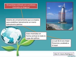 •Ensamblaje estilizado son curvilíneos
      riostrados en diagonal




Sistema de arriostramiento que se emplea
para estabilizar lateralmente un marco
estructural o pórtico.



                         Estas mostradas en
                         Forma vertical en todo lo
                         Largo del edificio
                                                     Lo cual de d una mejor
                                                     Presencia y acabado a
                                                     El hotel



                                                       Alan H. Acero Rodríguez
 