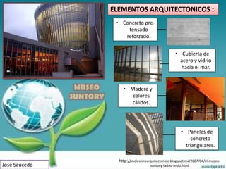 ELEMENTOS ARQUITECTONICOS :
                          • Concreto pre-
                              tensado
                             reforzado.


                                                            • Cubierta de
                                                              acero y vidrio
                                                              hacia el mar.


                MUSEO        • Madera y
               SUNTORY          colores
                               cálidos.




                                                               • Paneles de
                                                                   concreto
                                                                 triangulares.

                           http://moleskinearquitectonico.blogspot.mx/2007/04/el-museo-
José Saucedo                                 suntory-tadao-ando.html
 