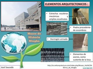 ELEMENTOS ARQUITECTONICOS :


                          • Estrechas escaleras
                            mecánicas          y
                            amplias escalinatas


                                                       • Piedra procedente
                                                         de escombros
               Museo de
               Historia    • Hormigón armado
               Ningbo



                                                       • Elementos de
                                                         aceros, como
                                                         sustento de la losa.

                           http://es.wikiarquitectura.com/index.php/Museo_Hist%C3%
José Saucedo                                    B3rico_de_Ningbo
 