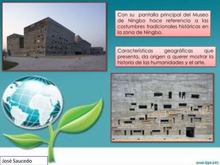 Con su pantalla principal del Museo
               de Ningbo hace referencia a las
               costumbres tradicionales históricas en
               la zona de Ningbo.


               Características     geográficas      que
               presenta, da origen a querer mostrar la
               historia de las humanidades y el arte.




José Saucedo
 