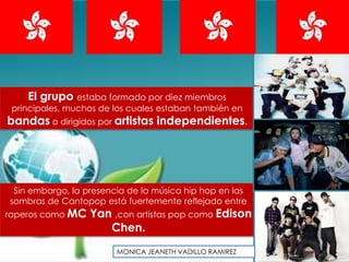El grupo estaba formado por diez miembros
 principales, muchos de los cuales estaban también en
bandas o dirigidos por artistas independientes.




 Sin embargo, la presencia de la música hip hop en las
sombras de Cantopop está fuertemente reflejado entre
raperos como MC   Yan ,con artistas pop como Edison
                     Chen.
                        MONICA JEANETH VADILLO RAMIREZ
 