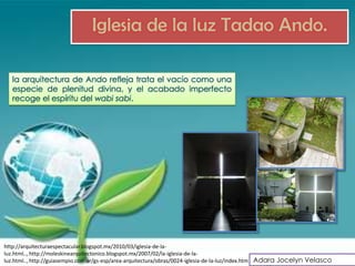 Iglesia de la luz Tadao Ando.

   la arquitectura de Ando refleja trata el vacío como una
   especie de plenitud divina, y el acabado imperfecto
   recoge el espíritu del wabi sabi.




http://arquitecturaespectacular.blogspot.mx/2010/03/iglesia-de-la-
luz.html.., http://moleskinearquitectonico.blogspot.mx/2007/02/la-iglesia-de-la-
luz.html.., http://guiasempio.com.ar/gs-esp/area-arquitectura/obras/0024-iglesia-de-la-luz/index.htm Adara Jocelyn Velasco
 