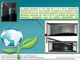La iglesia principal, es una caja de 6 x 6 x 18 m. traspasada
                                lateralmente por un muro girado 15 grados con respecto al eje
                                principal de la nave. Esta pared diagonal contiene asimismo una
                                generosa mampara de 1.60 x 5.35 m y la puerta de ingreso al
                                ambiente, acristalada, que se desliza lateralmente, fiel
                                al shoji estilo japonés




http://arquitecturaespectacular.blogspot.mx/2010/03/iglesia-de-la-
luz.html.., http://moleskinearquitectonico.blogspot.mx/2007/02/la-iglesia-de-la-
luz.html.., http://guiasempio.com.ar/gs-esp/area-arquitectura/obras/0024-iglesia-de-la-luz/index.htm Adara Jocelyn Velasco
 