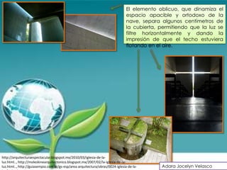 El elemento oblicuo, que dinamiza el
                                                                                espacio apacible y ortodoxo de la
                                                                                nave, separa algunos centímetros de
                                                                                la cubierta, permitiendo que la luz se
                                                                                filtre horizontalmente y dando la
                                                                                impresión de que el techo estuviera
                                                                                flotando en el aire.




http://arquitecturaespectacular.blogspot.mx/2010/03/iglesia-de-la-
luz.html.., http://moleskinearquitectonico.blogspot.mx/2007/02/la-iglesia-de-la-
luz.html.., http://guiasempio.com.ar/gs-esp/area-arquitectura/obras/0024-iglesia-de-la-      Adara Jocelyn Velasco
 
