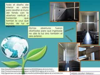 Todo el diseño del
      interior es sobrio
      para resaltar el muro
      del fondo con la
      abertura vertical y
      horizontal        que
      forman la cruz que
      inunda de luz el
      espacio.
                                       Dichas      aberturas   fueron
                                       diseñadas para que ingresase
                                       no sólo la luz sino también el
                                       aire exterior.




http://arquitecturaespectacular.blogspot.mx/2010/03/iglesia-de-la-luz.html..,
http://moleskinearquitectonico.blogspot.mx/2007/02/la-iglesia-de-la-luz.html..,
http://guiasempio.com.ar/gs-esp/area-arquitectura/obras/0024-iglesia-de-la-luz/index.htm   Adara Jocelyn Velasco
 