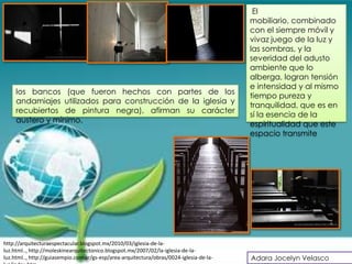 El
                                                                                          mobiliario, combinado
                                                                                          con el siempre móvil y
                                                                                          vivaz juego de la luz y
                                                                                          las sombras, y la
                                                                                          severidad del adusto
                                                                                          ambiente que lo
                                                                                          alberga, logran tensión
                                                                                          e intensidad y al mismo
     los bancos (que fueron hechos con partes de los
                                                                                          tiempo pureza y
     andamiajes utilizados para construcción de la iglesia y
                                                                                          tranquilidad, que es en
     recubiertos de pintura negra), afirman su carácter
                                                                                          sí la esencia de la
     austero y mínimo.
                                                                                          espiritualidad que este
                                                                                          espacio transmite




http://arquitecturaespectacular.blogspot.mx/2010/03/iglesia-de-la-
luz.html.., http://moleskinearquitectonico.blogspot.mx/2007/02/la-iglesia-de-la-
luz.html.., http://guiasempio.com.ar/gs-esp/area-arquitectura/obras/0024-iglesia-de-la-   Adara Jocelyn Velasco
 