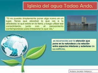 Iglesia del agua Tadao Ando.

“Tú no puedes simplemente poner algo nuevo en un
lugar. Tienes que absorber lo que ves a tu
alrededor, lo que existe en la tierra, y luego utilizar ese
conocimiento,     junto     con       el    pensamiento
contemporáneo para interpretar lo que ves.”




                                                es reconocido por la atención que
                                               pone en la naturaleza y la relación
                                               entre espacios interiores y exteriores de
                                               sus edificios.




                                                               Adara Jocelyn Velasco
 