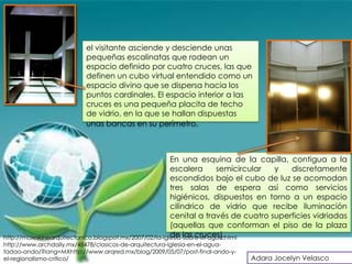 el visitante asciende y desciende unas
                          pequeñas escalinatas que rodean un
                          espacio definido por cuatro cruces, las que
                          definen un cubo virtual entendido como un
                          espacio divino que se dispersa hacia los
                          puntos cardinales. El espacio interior a las
                          cruces es una pequeña placita de techo
                          de vidrio, en la que se hallan dispuestas
                          unas bancas en su perímetro.



                                                         En una esquina de la capilla, contigua a la
                                                         escalera        semicircular y  discretamente
                                                         escondidos bajo el cubo de luz se acomodan
                                                         tres salas de espera así como servicios
                                                         higiénicos, dispuestos en torno a un espacio
                                                         cilíndrico de vidrio que recibe iluminación
                                                         cenital a través de cuatro superficies vidriadas
                                                         (aquellas que conforman el piso de la plaza
                                                         de las cruces).
http://moleskinearquitectonico.blogspot.mx/2007/02/la-iglesia-sobre-el-agua.html
http://www.archdaily.mx/48478/clasicos-de-arquitectura-iglesia-en-el-agua-
tadao-ando/?lang=MXhttp://www.arqred.mx/blog/2009/05/07/post-final-ando-y-
el-regionalismo-critico/                                                     Adara Jocelyn Velasco
 