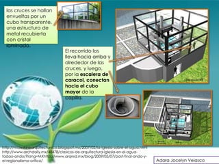 las cruces se hallan
  envueltas por un
  cubo transparente,
  una estructura de
  metal recubierta
  con cristal
  laminado.
                                  El recorrido los
                                  lleva hacia arriba y
                                  alrededor de las
                                  cruces, y luego,
                                  por la escalera de
                                  caracol, conectan
                                  hacia el cubo
                                  mayor de la
                                  capilla.




http://moleskinearquitectonico.blogspot.mx/2007/02/la-iglesia-sobre-el-agua.html
http://www.archdaily.mx/48478/clasicos-de-arquitectura-iglesia-en-el-agua-
tadao-ando/?lang=MXhttp://www.arqred.mx/blog/2009/05/07/post-final-ando-y-
el-regionalismo-critico/                                                           Adara Jocelyn Velasco
 