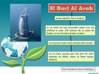 El Burj Al Arab
         árabe significa Torre Arabica


es un hotel de lujo levantado sobre una isla
artificial a unos 270 metros de la costa de
Dubái, en los Emiratos Árabes Unidos


  es el primer hotel siete estrellas del mundo



  no el único, puesto que hay otro de siete
  estrellas en Milán, Italia: el Town House
  Gallería.


               Alan Humberto Acero Rodríguez
 