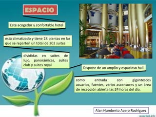 ESPACIO

   Este acogedor y confortable hotel


está climatizado y tiene 28 plantas en las
que se reparten un total de 202 suites


           divididas en suites de
           lujo, panorámicas, suites
           club y suites royal
                                                 Dispone de un amplio y espacioso hall


                                             como        entrada       con       gigantescos
                                             acuarios, fuentes, varios ascensores y un área
                                             de recepción abierta las 24 horas del día.




                                                         Alan Humberto Acero Rodríguez
 