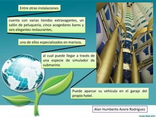Entre otras instalaciones


cuenta con varias tiendas extravagantes, un
salón de peluquería, cinco acogedores bares y
seis elegantes restaurantes,


      uno de ellos especializados en marisco,


                    al cual puede llegar a través de
                    una especie de simulador de
                    submarino




                                       Puede aparcar su vehículo en el garaje del
                                       propio hotel.


                                                   Alan Humberto Acero Rodríguez
 
