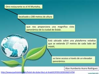 Otro restaurante es el Al Muntaha,



                 localizado a 200 metros de altura



                         que nos proporciona una magnifica vista
                         panorámica de la ciudad de Dubái.



                                              Está ubicado sobre una plataforma voladiza
                                              que se extiende 27 metros de cada lado del
                                              mástil,



                                                     se tiene acceso a través de un elevador
                                                     panorámico.

                                                                 Alan Humberto Acero Rodríguez
http://www.quehoteles.com/hotel-de-dubai-Burj-al-Arab3C2P2D13Z20336EF.HTM
 