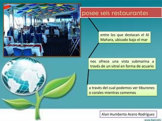 posee seis restaurantes

        entre los que destacan el Al
        Mahara, ubicado bajo el mar




  nos ofrece una vista submarina a
  través de un vitral en forma de acuario




  a través del cual podemos ver tiburones
  o corales mientras comemos




         Alan Humberto Acero Rodríguez
 