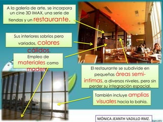 A la galería de arte, se incorpora
 un cine 3D IMAX, una serie de
tiendas y un restaurante.


   Sus interiores sobrios pero
     variados, colores
          cálidos.
          Empleo de
     materiales como
       madera.                          El restaurante se subdivide en
                                          pequeñas áreas     semi-
                                     intimas, a diversos niveles, pero sin
                                       perder su integración espacial.

                                          También incluye amplias
                                           visuales hacia la bahía.


                                           MÓNICA JEANTH VADILLO RMZ.
 