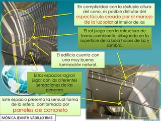 En complicidad con la séxtuple altura
                                            del cono, es posible disfrutar del
                                     espectáculo creado por el manejo
                                        de la luz solar al interior de los
                                                        espacios.
                                            El sol juega con la estructura de
                                          forma cambiante, dibujando en la
                                          superficie de la bola haces de luz y
                                                         sombra.

                           El edificio cuenta con
                               una muy buena
                            iluminación natural.

               Estos espacios logran
              jugar con las diferentes
                sensaciones de las
                      personas

Este espacio presenta la sensual forma
     de la esfera, conformada por
     paneles de concreto
           triangulares.
MÓNICA JEANTH VADILLO RMZ.
 