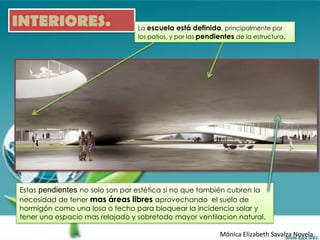 INTERIORES.                      La escuela está definida, principalmente por
                                 los patios, y por las pendientes de la estructura.




Estas pendientes no solo son por estética si no que también cubren la
necesidad de tener mas áreas libres aprovechando el suelo de
hormigón como una losa o techo para bloquear la incidencia solar y
tener una espacio mas relajado y sobretodo mayor ventilacion natural.

                                                            Mónica Elizabeth Savalza Novela
 